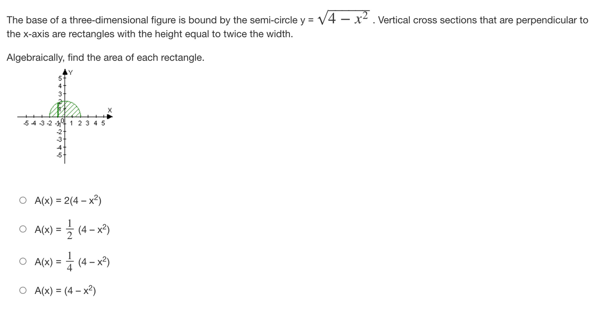 The base of a three-dimensional figure is bound by the semi-circle y = √4x². Vertical cross sections that are perpendicular to
the x-axis are rectangles with the height equal to twice the width.
Algebraically, find the area of each rectangle.
Y
5
4
3
2
54 3-2-1
1 2 3 4 5
-2
-3
A(x) = 2(4- x²)
A(x) = —— (4- x²)
1
) = // (4-x²)
प
O A(X)
O A(x) = (4x²)
"