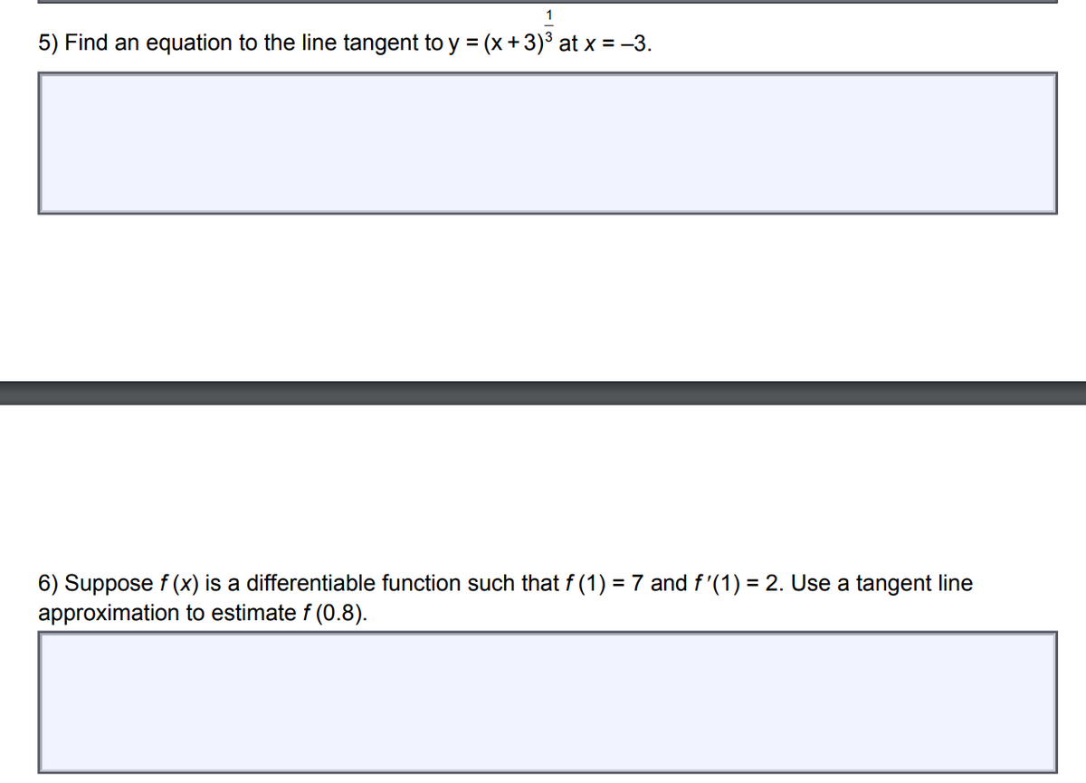 1
5) Find an equation to the line tangent to y = (x+3)³ at x = -3.
6) Suppose f (x) is a differentiable function such that f (1) = 7 and f'(1) = 2. Use a tangent line
approximation to estimate f (0.8).
%3D

