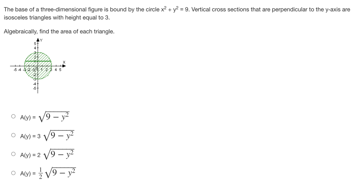 The base of a three-dimensional figure is bound by the circle x² + y² = 9. Vertical cross sections that are perpendicular to the y-axis are
isosceles triangles with height equal to 3.
Algebraically, find the area of each triangle.
Y
5
4
24
X
543√2 23 45
A(y) =
A(y) = 3 V
19 - y²
A(y) = 2√√/9 - y²
A(y):
= 1/2 √√√/9-y²
19
9 - y²
