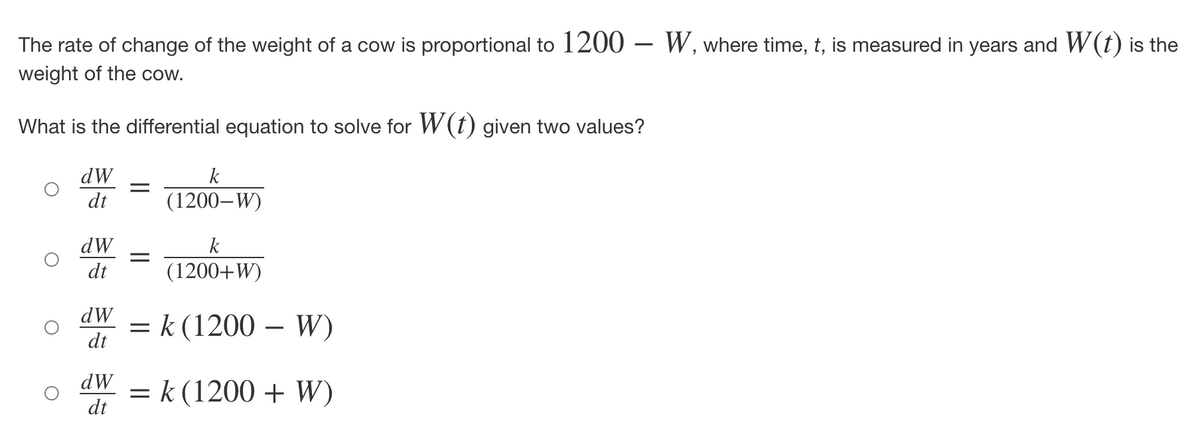 The rate of change of the weight of a cow is proportional to 1200 W, where time, t, is measured in years and W(t) is the
weight of the cow.
What is the differential equation to solve for W(t) given two values?
dW
dt
dW
dt
dW
dt
dW
dt
=
=
k
(1200-W)
k
(1200+W)
= k (1200
W)
= k (1200 + W)