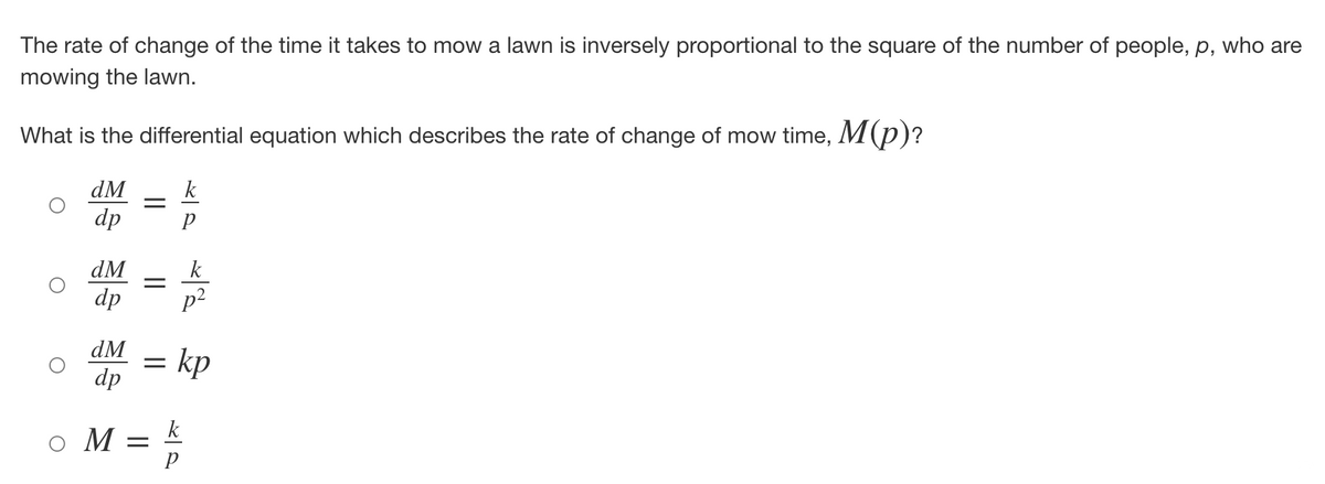 The rate of change of the time it takes to mow a lawn is inversely proportional to the square of the number of people, p, who are
mowing the lawn.
What is the differential equation which describes the rate of change of mow time, M(p)?
dM
k
dp
Р
dM
dp
dM
dp
=
=
=
M =
k
2
p²
kp
k
P