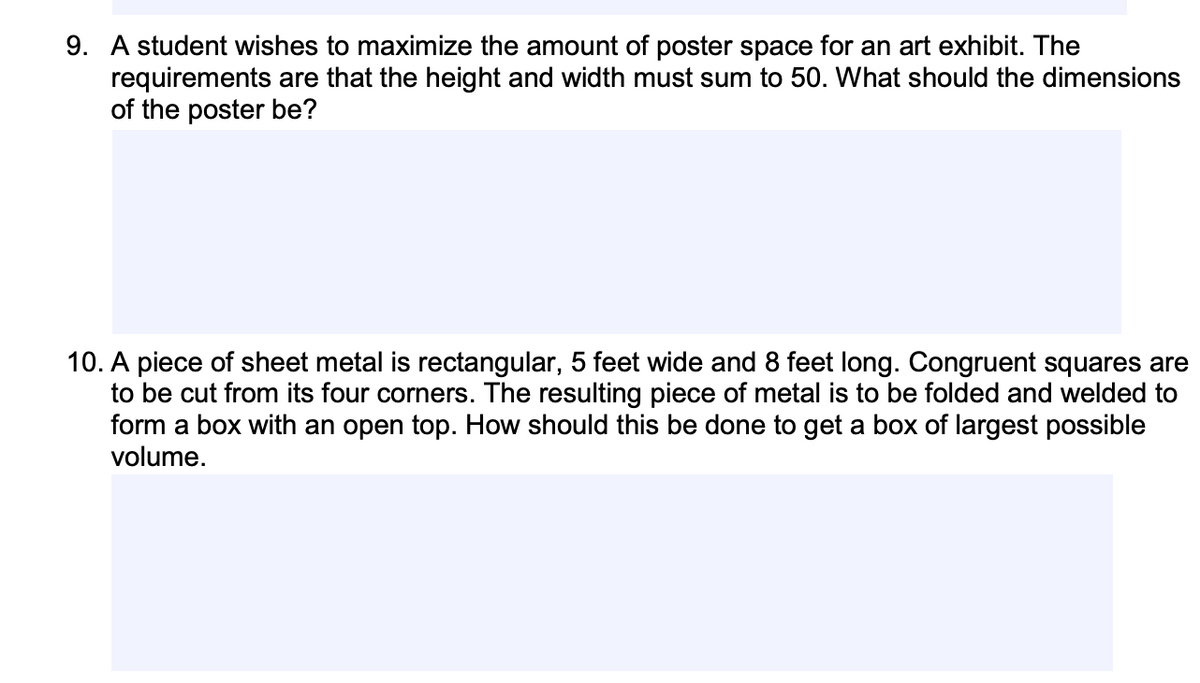 9. A student wishes to maximize the amount of poster space for an art exhibit. The
requirements are that the height and width must sum to 50. What should the dimensions
of the poster be?
10. A piece of sheet metal is rectangular, 5 feet wide and 8 feet long. Congruent squares are
to be cut from its four corners. The resulting piece of metal is to be folded and welded to
form a box with an open top. How should this be done to get a box of largest possible
volume.
