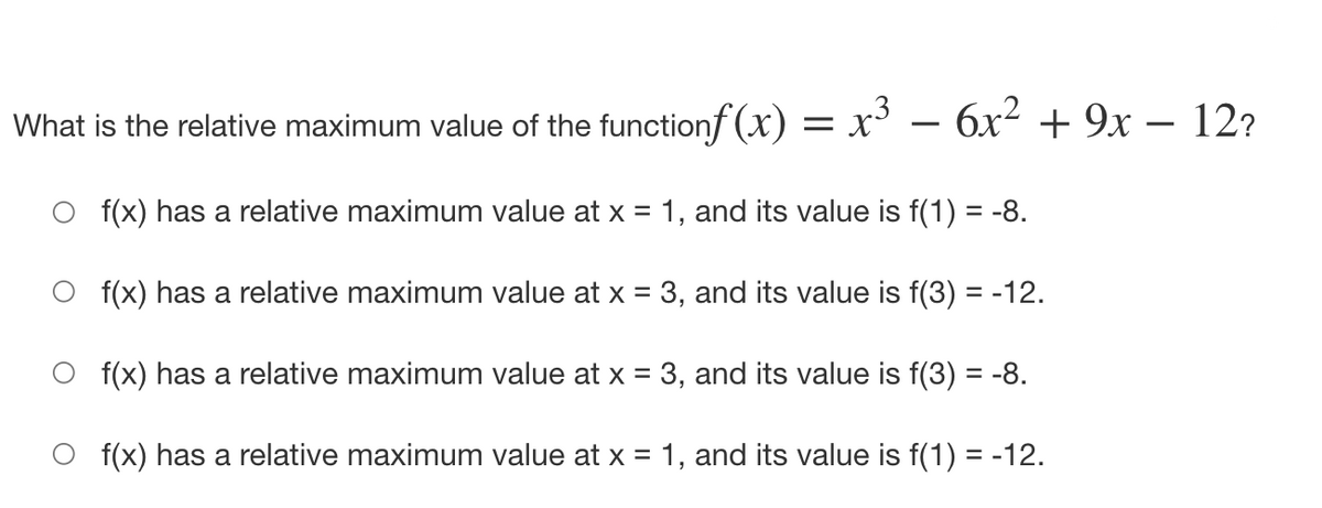 What is the relative maximum value of the functionf (x) = x³ – 6x² + 9x – 12?
f(x) has a relative maximum value at x = 1, and its value is f(1) = -8.
f(x) has a relative maximum value at x = 3, and its value is f(3) = -12.
f(x) has a relative maximum value at x = 3, and its value is f(3) = -8.
f(x) has a relative maximum value at x = 1, and its value is f(1) = -12.
