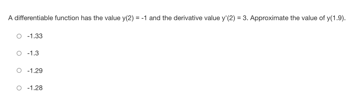 A differentiable function has the value y(2) = -1 and the derivative value y'(2) = 3. Approximate the value of y(1.9).
-1.33
-1.3
-1.29
-1.28
