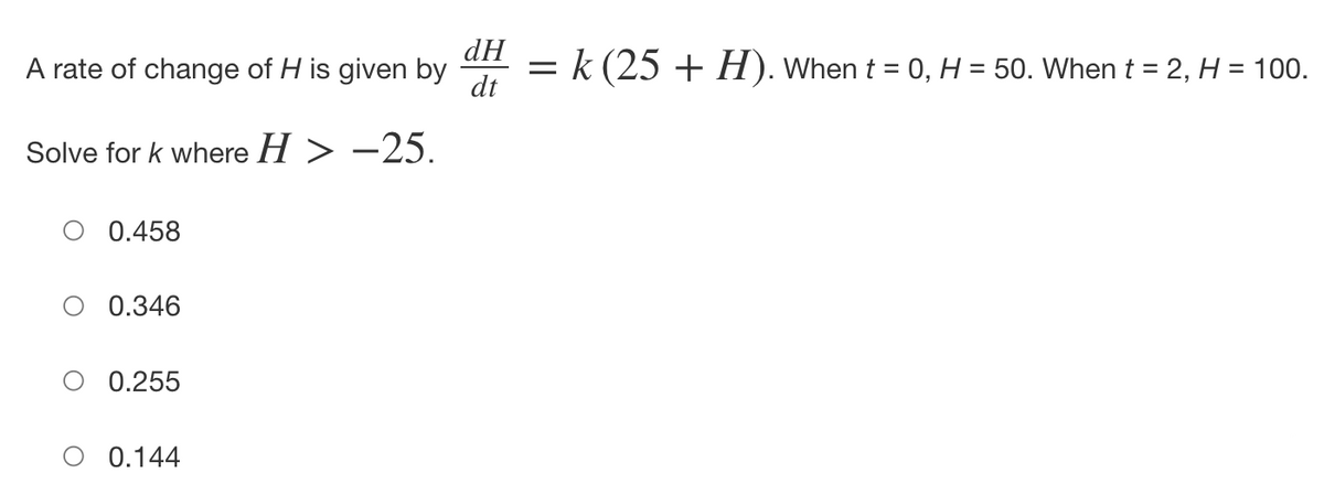 A rate of change of H is given by
Solve for k where H > -25.
0.458
0.346
0.255
0.144
dH
dt
=
k (25 + H). When t = 0, H = 50. When t = 2, H = 100.
