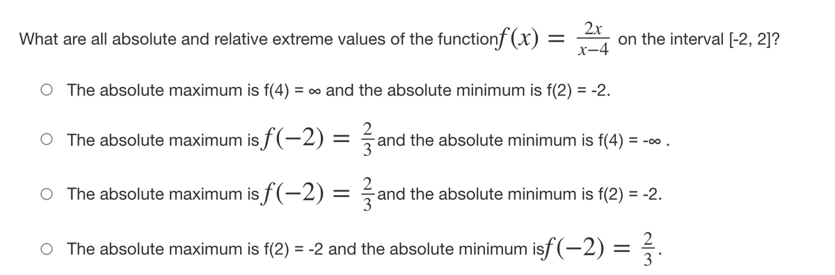 What are all absolute and relative extreme values of the functionf (x)
2x
on the interval [-2, 2]?
X-4
O The absolute maximum is f(4) :
= o and the absolute minimum is f(2) = -2.
O The absolute maximum is f (-2)
and the absolute minimum is f(4) = -o .
3
The absolute maximum is f(-2) =
2
and the absolute minimum is f(2) = -2.
|
2
O The absolute maximum is f(2) = -2 and the absolute minimum isf (-2)
3
