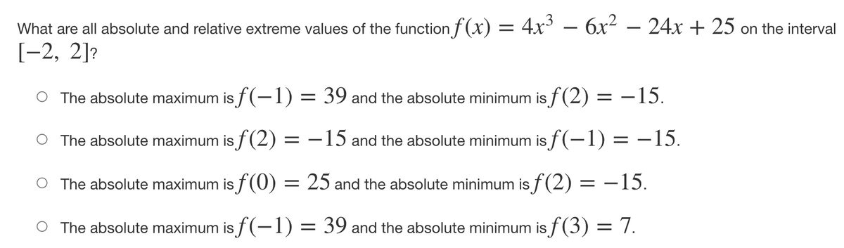 6x2 – 24x + 25 on the interval
What are all absolute and relative extreme values of the function f (x) = 4x°
[-2, 2]?
The absolute maximum is f(-1) = 39 and the absolute minimum is f(2) = –15.
The absolute maximum is f(2) = –15 and the absolute minimum is f(-1) = –15.
The absolute maximum is f(0) = 25 and the absolute minimum is f (2) = –15.
The absolute maximum is f(-1) :
= 39 and the absolute minimum is f(3) = 7.

