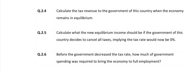 Q.2.4
Calculate the tax revenue to the government of this country when the economy
remains in equilibrium.
Q.2.5
Calculate what the new equilibrium income should be if the government of this
country decides to cancel all taxes, implying the tax rate would now be 0%.
Q.2.6
Before the government decreased the tax rate, how much of government
spending was required to bring the economy to full employment?
