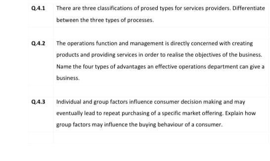 Q.4.1
There are three classifications of prosed types for services providers. Differentiate
between the three types of processes.
Q.4.2
The operations function and management is directly concerned with creating
products and providing services in order to realise the objectives of the business.
Name the four types of advantages an effective operations department can give a
business.
Q.4.3
Individual and group factors influence consumer decision making and may
eventually lead to repeat purchasing of a specific market offering. Explain how
group factors may influence the buying behaviour of a consumer.
