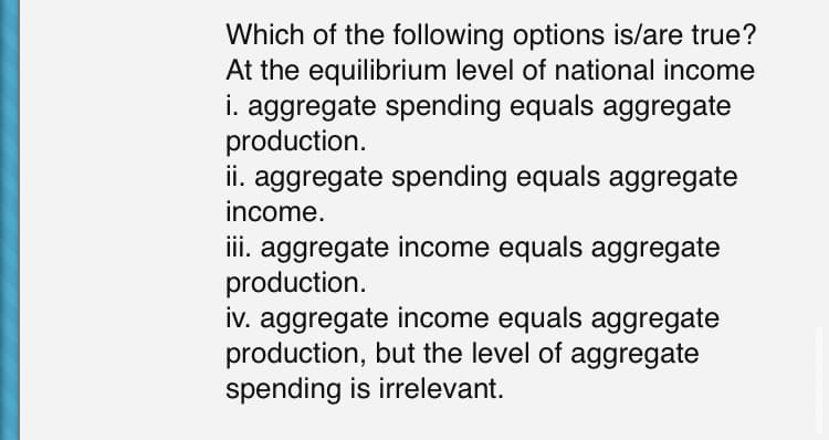 Which of the following options is/are true?
At the equilibrium level of national income
i. aggregate spending equals aggregate
production.
ii. aggregate spending equals aggregate
income.
iii. aggregate income equals aggregate
production.
iv. aggregate income equals aggregate
production, but the level of aggregate
spending is irrelevant.

