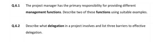 Q.6.1 The project manager has the primary responsibility for providing different
management functions. Describe two of these functions using suitable examples.
Q.6.2
Describe what delegation in a project involves and list three barriers to effective
delegation.
