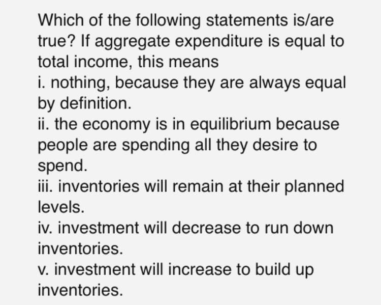 Which of the following statements is/are
true? If aggregate expenditure is equal to
total income, this means
i. nothing, because they are always equal
by definition.
ii. the economy is in equilibrium because
people are spending all they desire to
spend.
iii. inventories will remain at their planned
levels.
iv. investment will decrease to run down
inventories.
v. investment will increase to build up
inventories.
