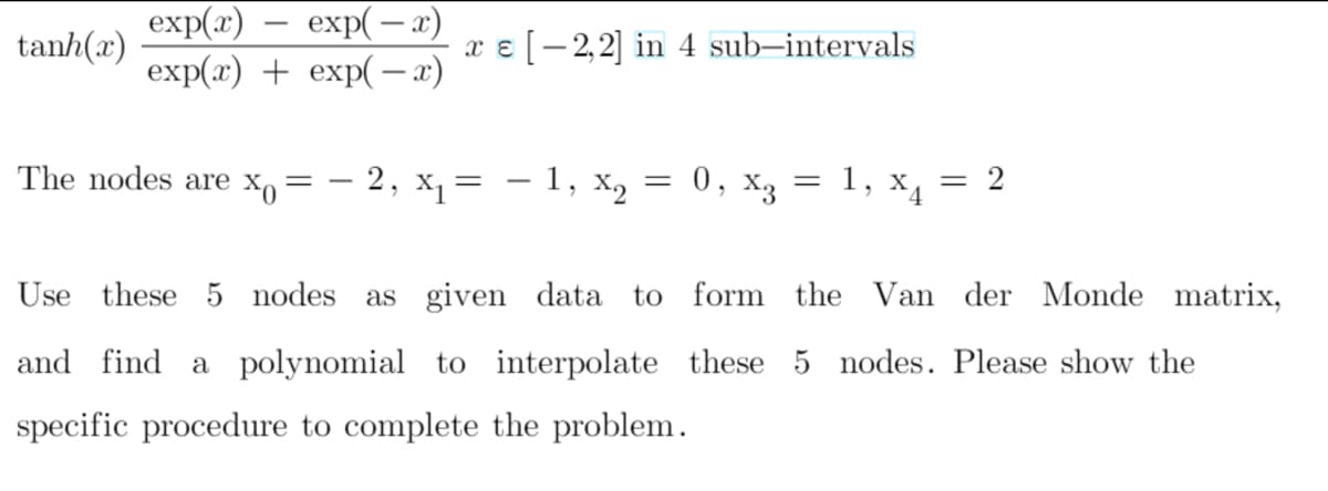 exp(2) — еxp(—л)
exp(2) + exp(— а)
-
tanh(x)
x e [- 2,2] in 4 sub-intervals
The nodes are xo
- 2, х, — — 1, X,
0, x3 = 1,
X4 = 2
%3D
Use these 5 nodes
as given data to form the Van der Monde matrix,
and find
a polynomial to interpolate these 5 nodes. Please show the
specific procedure to complete the problem.
