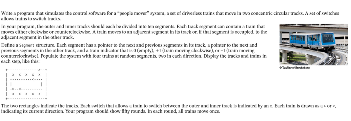 Write a program that simulates the control software for a "people mover" system, a set of driverless trains that move in two concentric circular tracks. A set of switches
allows trains to switch tracks.
In your program, the outer and inner tracks should each be divided into ten segments. Each track segment can contain a train that
moves either clockwise or counterclockwise. A train moves to an adjacent segment in its track or, if that segment is occupied, to the
adjacent segment in the other track.
Define a Segment structure. Each segment has a pointer to the next and previous segments in its track, a pointer to the next and
previous segments in the other track, and a train indicator that is 0 (empty), +1 (train moving clockwise), or -1 (train moving
counterclockwise). Populate the system with four trains at random segments, two in each direction. Display the tracks and trains in
each step, like this:
O TexPhoto/iStockphoto.
| x x
x x x x
The two rectangles indicate the tracks. Each switch that allows a train to switch between the outer and inner track is indicated by an x. Each train is drawn as a > or <,
indicating its current direction. Your program should show fifty rounds. In each round, all trains move once.
