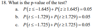 18. What is the p-value of the test?
P(z-1.645)+P(z21.645)= 0.05
b. P(ts-1.729)+P(121.729)= 0.05
P(ts-1.725)+P(t21.725) = 0.05
a.
C.
