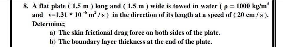 8. A flat plate ( 1.5 m ) long and ( 1.5 m) wide is towed in water ( p = 1000 kg/m
and v=1.31 * 10 “ m / s) in the direction of its length at a speed of ( 20 cm /s).
Determine;
a) The skin frictional drag force on both sides of the plate.
b) The boundary layer thickness at the end of the plate.
