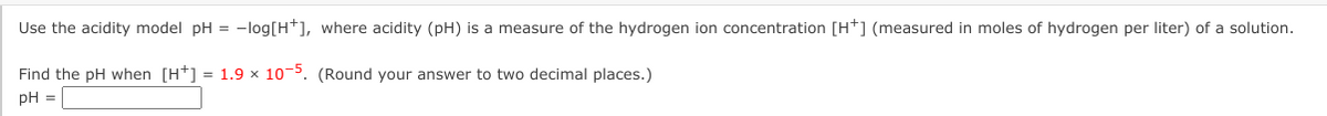 Use the acidity model pH = -log[H*], where acidity (pH) is a measure of the hydrogen ion concentration [H*] (measured in moles of hydrogen per liter) of a solution.
Find the pH when [H*] = 1.9 x 10-5. (Round your answer to two decimal places.)
pH =
