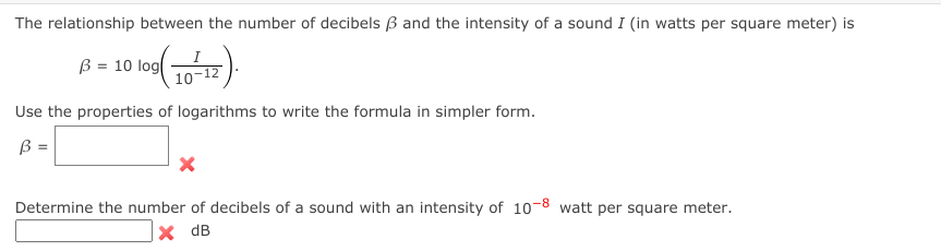 The relationship between the number of decibels B and the intensity of a sound I (in watts per square meter) is
B = 10 log
10
Use the properties of logarithms to write the formula in simpler form.
B =
Determine the number of decibels of a sound with an intensity of 10-8 watt per square meter.
x dB
