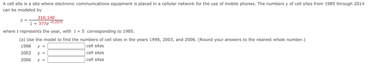 A cell site is a site where electronic communications equipment is placed in a cellular network for the use of mobile phones. The numbers y of cell sites from 1985 through 2014
can be modeled by
310,140
y =
1 + 377e-0.257t
where t represents the year, with t = 5 corresponding to 1985.
(a) Use the model to find the numbers of cell sites in the years 1998, 2003, and 2006. (Round your answers to the nearest whole number.)
1998
y =
cell sites
2003
y =
cell sites
2006
y =
cell sites
