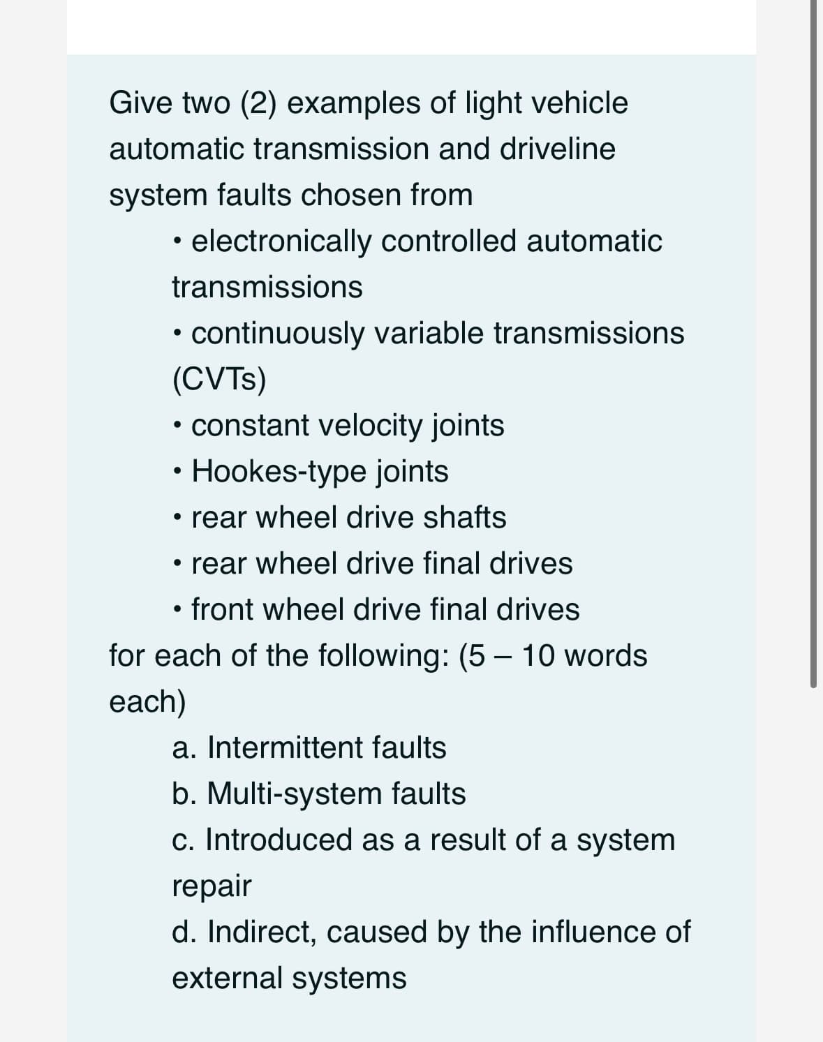 Give two (2) examples of light vehicle
automatic transmission and driveline
system faults chosen from
electronically controlled automatic
transmissions
• continuously variable transmissions
(CVTs)
●
• constant velocity joints
●
Hookes-type joints
• rear wheel drive shafts
• rear wheel drive final drives
• front wheel drive final drives
for each of the following: (5-10 words
each)
a. Intermittent faults
b. Multi-system faults
c. Introduced as a result of a system
repair
d. Indirect, caused by the influence of
external systems