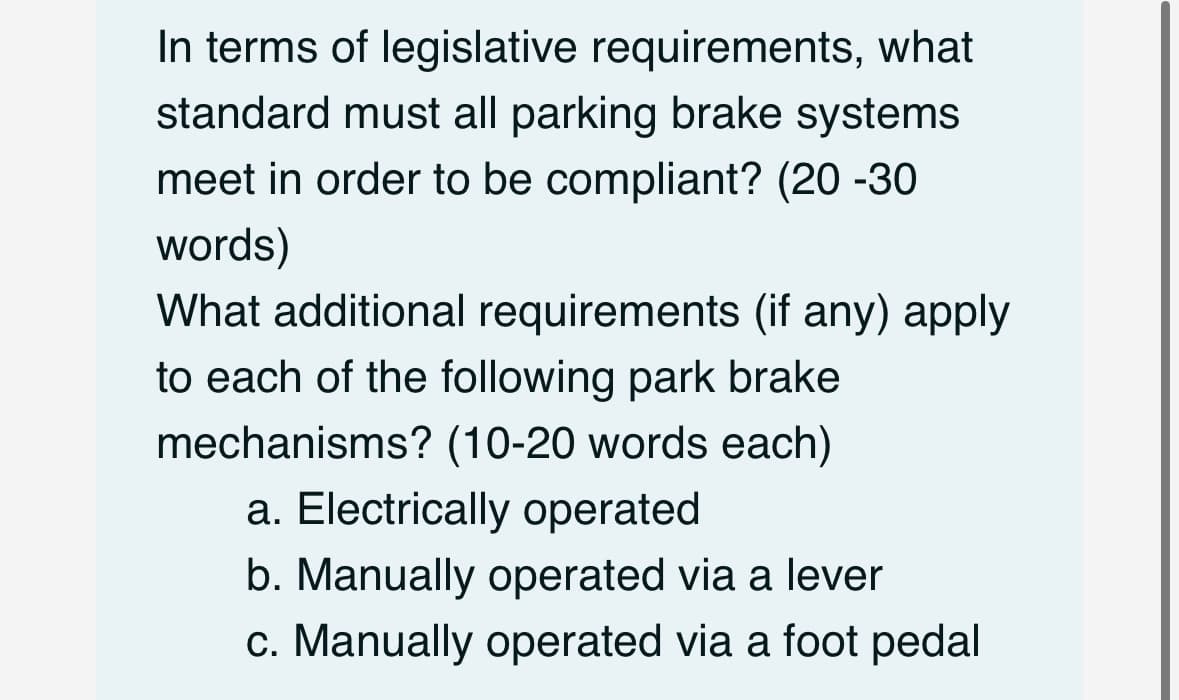 In terms of legislative requirements, what
standard must all parking brake systems
meet in order to be compliant? (20 -30
words)
What additional requirements (if any) apply
to each of the following park brake
mechanisms? (10-20 words each)
a. Electrically operated
b. Manually operated via a lever
c. Manually operated via a foot pedal