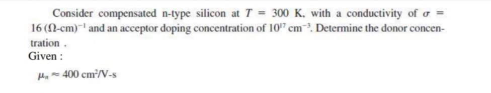 Consider compensated n-type silicon at T = 300 K, with a conductivity of o =
16 (N-cm)¯' and an acceptor doping concentration of 10'7 cm. Determine the donor concen-
tration .
Given :
Ha= 400 cm²/N-s
