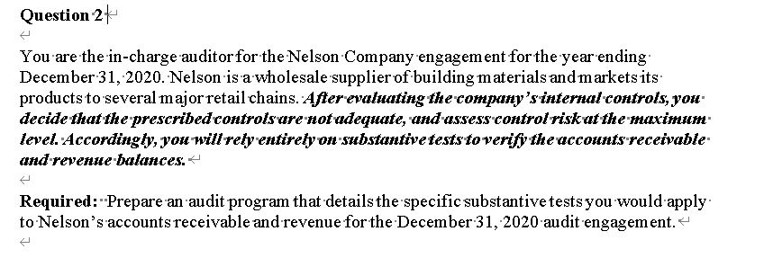 Question 2
You are the in-charge auditor for the Nelson Company engagem ent for the year ending
December 31, 2020. Nelson is a wholesale supplier of building materials and markets its
products to several major retail chains. After evatuating the company'sinternal-controis, you
decide that the prescribedcontrolsare notadequate, andassesscontrol riskut the maximum
level. Accordingly, you will rety entirety on substantivetests toverify the accounts receivable-
аnd reveнue baiances.
Required: Prepare an audit program that details the specific substantivetests you would apply
to Nelson's accounts receivable and revenue for the December 31, 2020 audit engagement.
