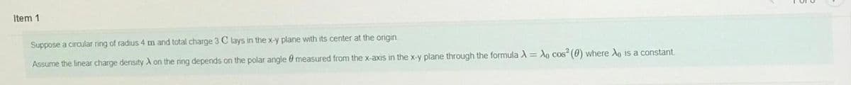 Item 1
Suppose a ciraular ring of radius 4 m and total charge 3 C lays in the x-y plane with its center at the origin.
Assume the linear charge density A on the ring depends on the polar angle 0 measured from the x-axis in the x-y plane through the formula A = A, cos" (0) where Ao is a constant.
