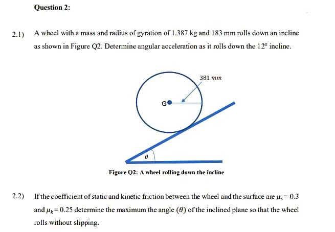 Question 2:
2.1) A wheel with a mass and radius of gyration of 1.387 kg and 183 mm rolls down an incline
as shown in Figure Q2. Determine angular acceleration as it rolls down the 12° incline.
381 mm
GO
Figure Q2: A wheel rolling down the incline
2.2) If the coefficient of statie and kinetic frietion between the wheel and the surface are u,= 0.3
and Hg = 0.25 determine the maximum the angle (0) of the inclined plane so that the wheel
rolls without slipping.
