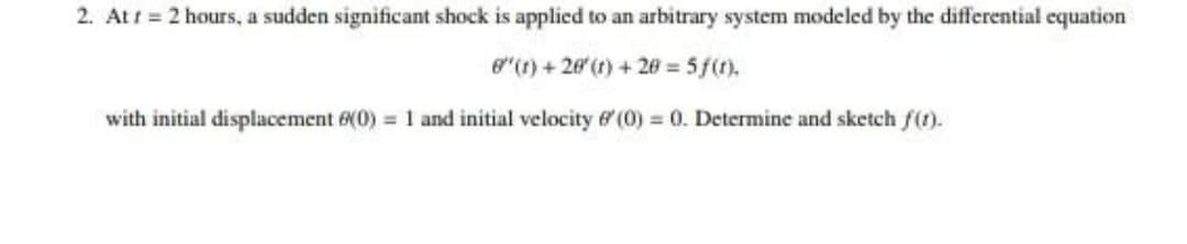 2. Att = 2 hours, a sudden significant shock is applied to an arbitrary system modeled by the differential equation
e"(1) + 20 (1) + 20 = 5f(1).
with initial displacement 6(0) = 1 and initial velocity 6 (0) 0. Determine and sketch f(t).
