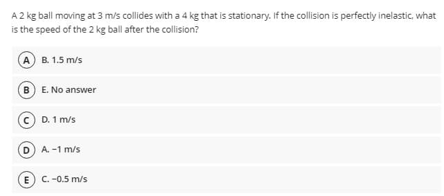 A 2 kg ball moving at 3 m/s collides with a 4 kg that is stationary. If the collision is perfectly inelastic, what
is the speed of the 2 kg ball after the collision?
А) В. 1.5 m/s
(B E. No answer
c D. 1 m/s
D A. -1 m/s
E
C. -0.5 m/s

