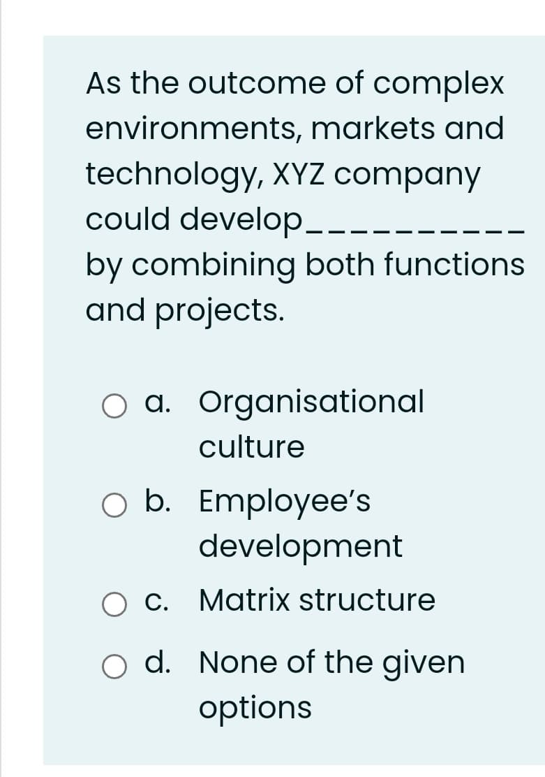 As the outcome of complex
environments, markets and
technology, XYZ company
could develop-.
by combining both functions
and projects.
a. Organisational
culture
O b. Employee's
development
C. Matrix structure
d. None of the given
options
