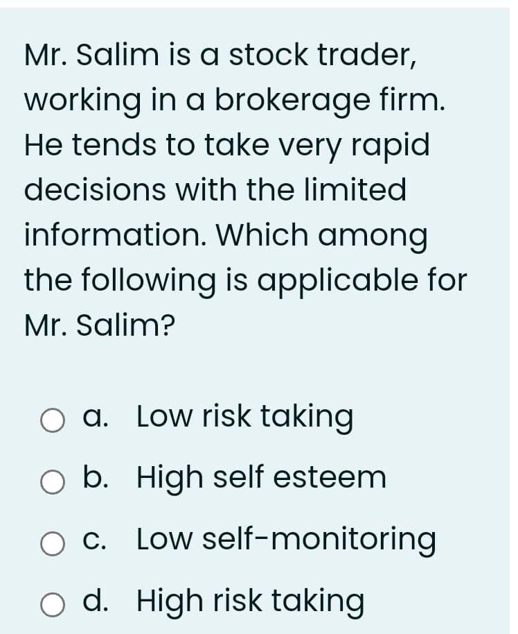 Mr. Salim is a stock trader,
working in a brokerage firm.
He tends to take very rapid
decisions with the limited
information. Which among
the following is applicable for
Mr. Salim?
O a. Low risk taking
O b. High self esteem
O C. Low self-monitoring
O d. High risk taking
