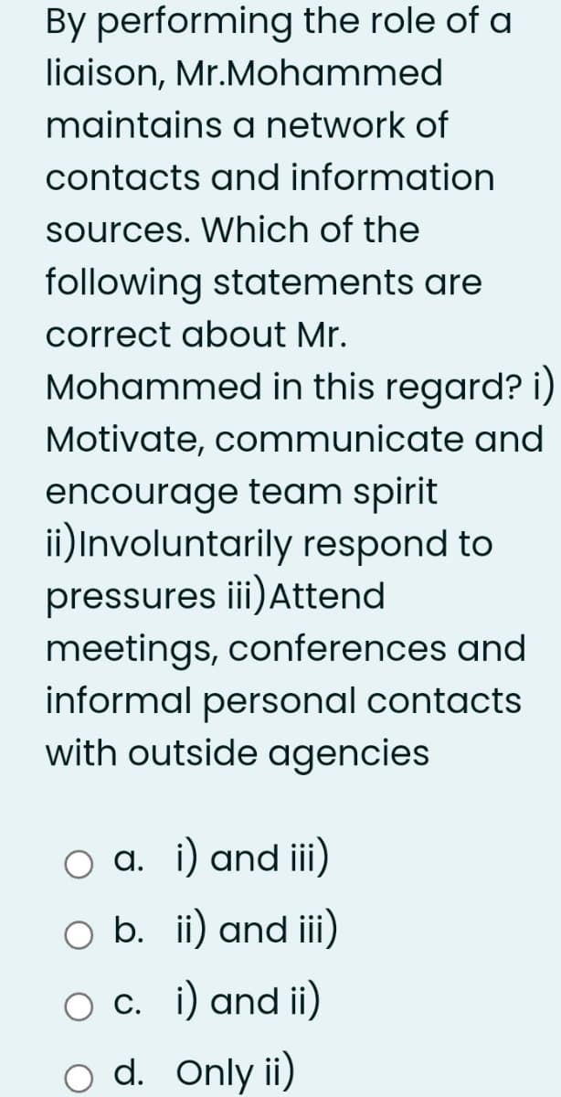 By performing the role of a
liaison, Mr.Mohammed
maintains a network of
contacts and information
sources. Which of the
following statements are
correct about Mr.
Mohammed in this regard? i)
Motivate, communicate and
encourage team spirit
ii)Involuntarily respond to
pressures iii)Attend
meetings, conferences and
informal personal contacts
with outside agencies
a. i) and iii)
O b. ii) and iii)
O c. i) and ii)
o d. Only ii)
