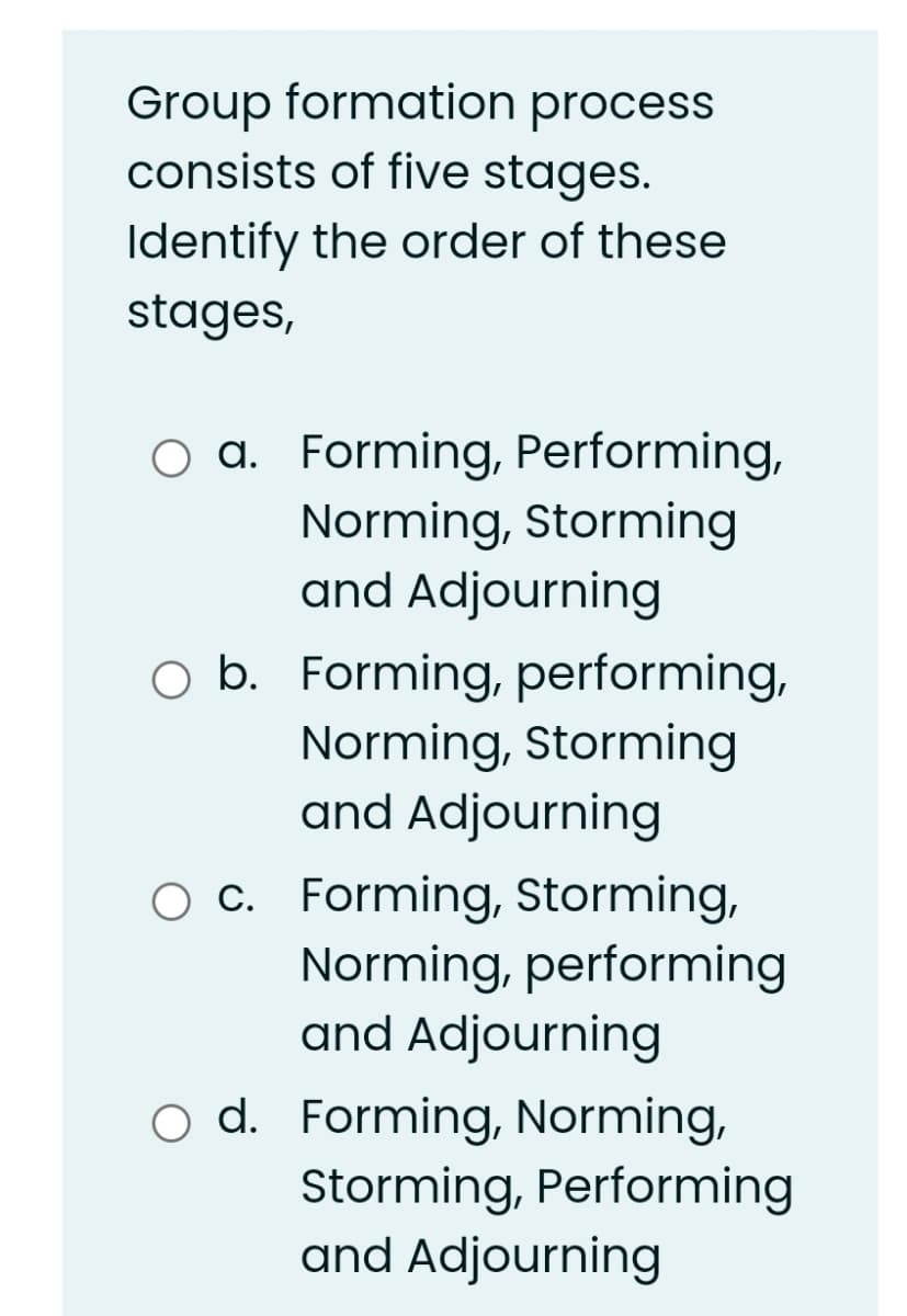 Group formation process
consists of five stages.
Identify the order of these
stages,
a. Forming, Performing,
Norming, Storming
and Adjourning
O b. Forming, performing,
Norming, Storming
and Adjourning
O c. Forming, Storming,
Norming, performing
and Adjourning
o d. Forming, Norming,
Storming, Performing
and Adjourning
