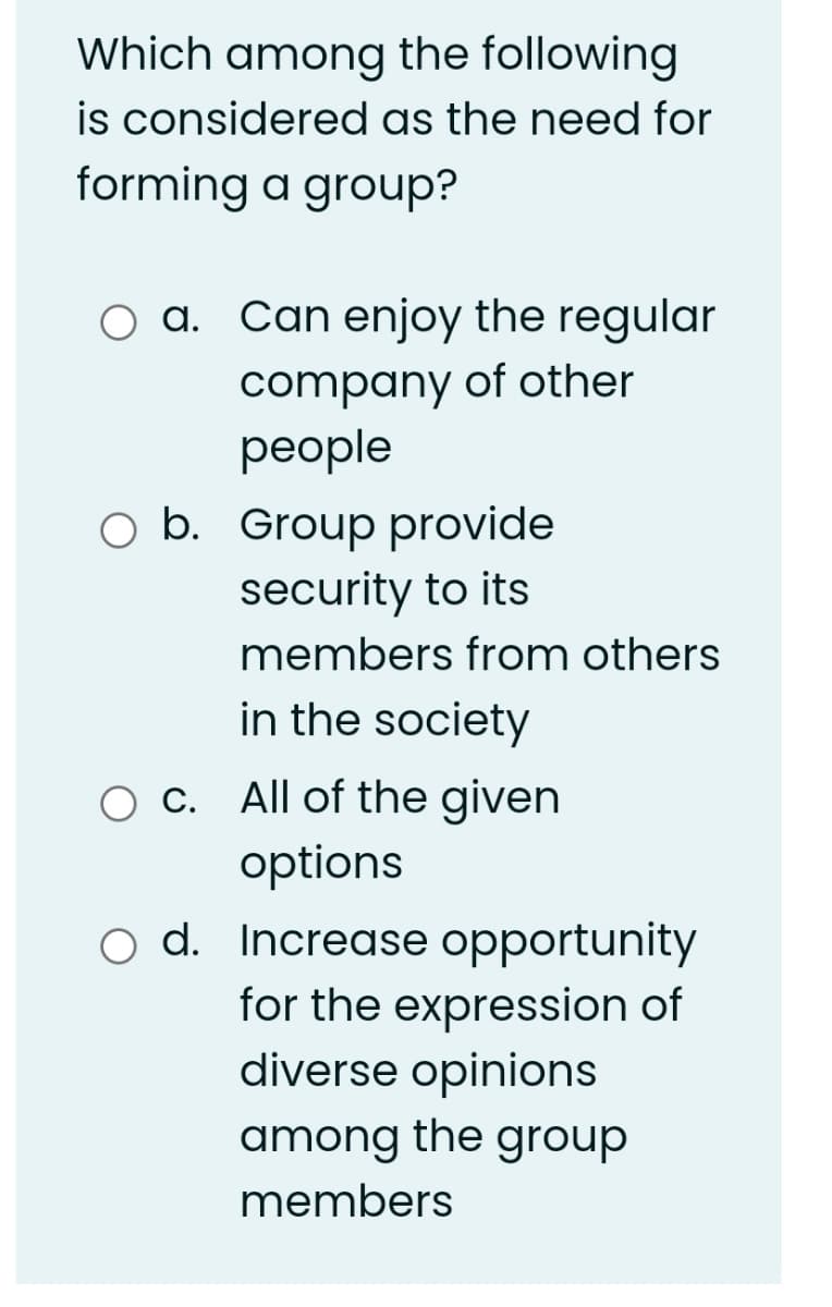 Which among the following
is considered as the need for
forming a group?
O a. Can enjoy the regular
company of other
рeople
O b. Group provide
security to its
members from others
in the society
O C. All of the given
options
o d. Increase opportunity
for the expression of
diverse opinions
among the group
members
