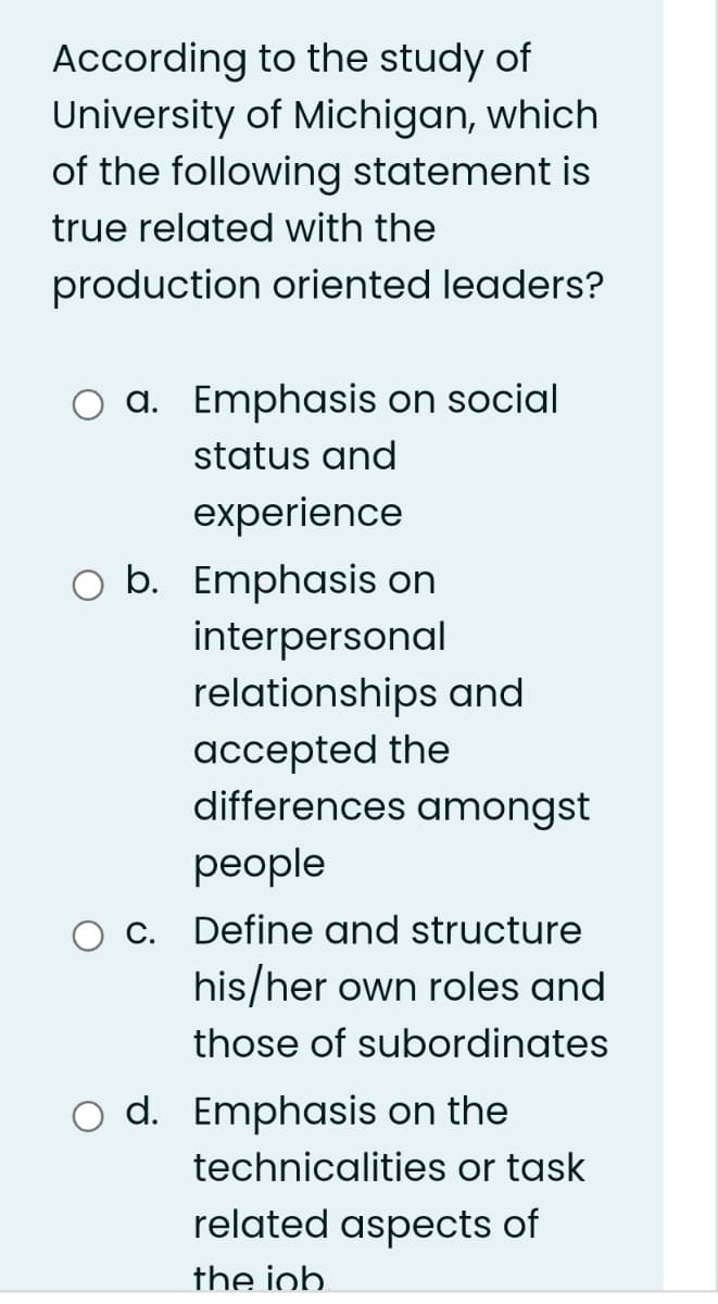 According to the study of
University of Michigan, which
of the following statement is
true related with the
production oriented leaders?
O a. Emphasis on social
status and
experience
O b. Emphasis on
interpersonal
relationships and
accepted the
differences amongst
реople
c. Define and structure
his/her own roles and
those of subordinates
d. Emphasis on the
technicalities or task
related aspects of
the iob.
