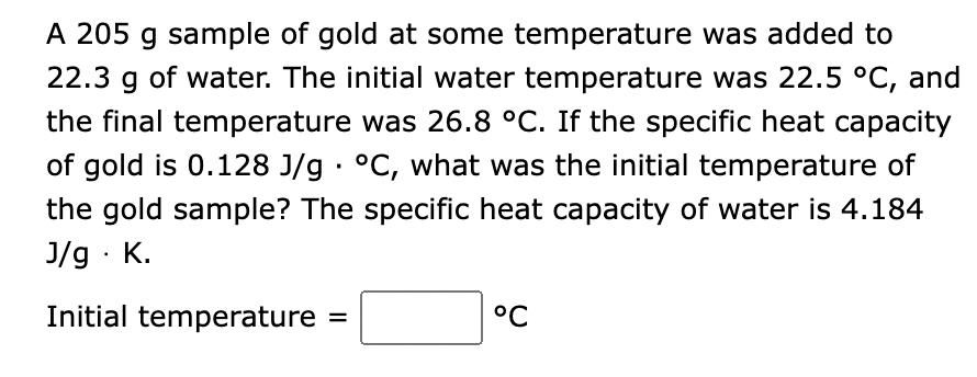 A 205 g sample of gold at some temperature was added to
22.3 g of water. The initial water temperature was 22.5 °C, and
the final temperature was 26.8 °C. If the specific heat capacity
of gold is 0.128 J/g °C, what was the initial temperature of
the gold sample? The specific heat capacity of water is 4.184
J/g. K.
Initial temperature =
°C