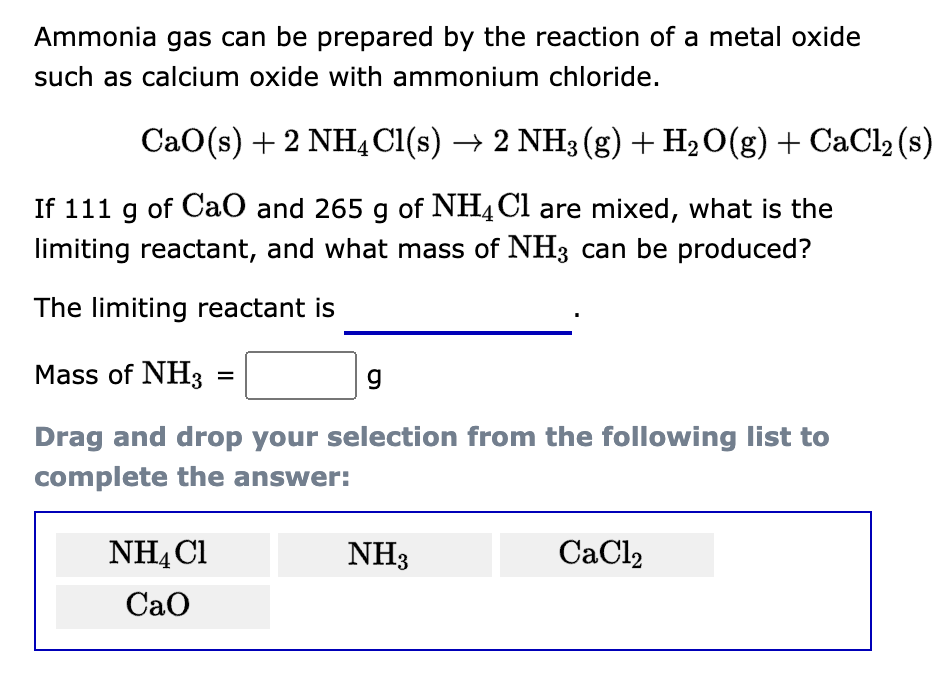 Ammonia gas can be prepared by the reaction of a metal oxide
such as calcium oxide with ammonium chloride.
CaO(s) + 2NH4Cl(s) → 2 NH3 (g) + H₂O(g) + CaCl₂ (s)
If 111 g of CaO and 265 g of NH4Cl are mixed, what is the
limiting reactant, and what mass of NH3 can be produced?
The limiting reactant is
Mass of NH3
g
Drag and drop your selection from the following list to
complete the answer:
=
NH4Cl
CaO
NH3
CaCl2