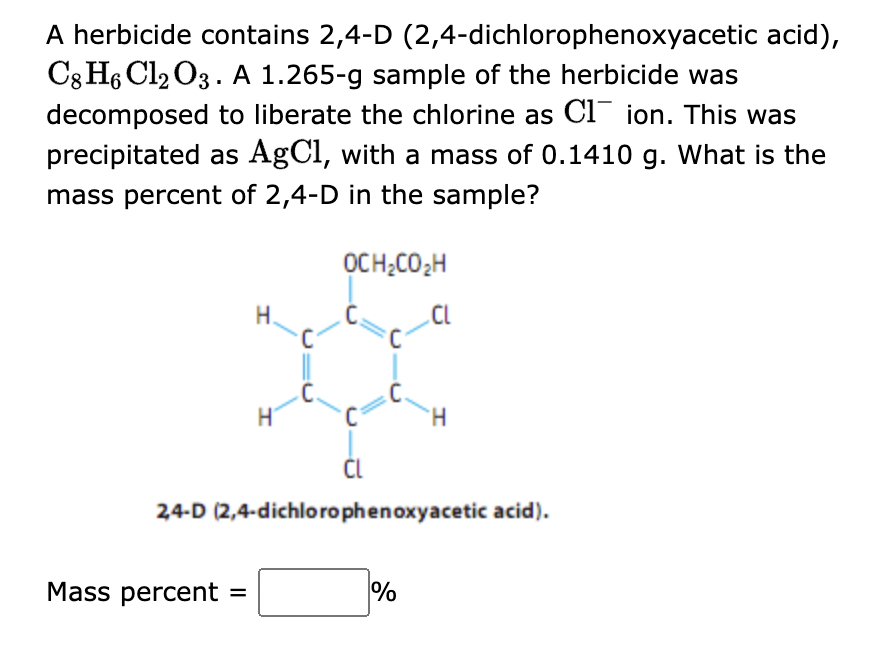 A herbicide contains 2,4-D
(2,4-dichlorophenoxyacetic acid),
C8 H6 Cl2 O3. A 1.265-g sample of the herbicide was
decomposed to liberate the chlorine as C1 ion. This was
precipitated as AgCl, with a mass of 0.1410 g. What is the
mass percent of 2,4-D in the sample?
OCH₂CO₂H
H
Mass percent =
H
C
CL
2,4-D (2,4-dichlorophenoxyacetic acid).
%
'H