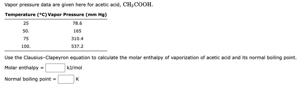 Vapor pressure data are given here for acetic acid, CH3 COOH.
Temperature (°C) Vapor Pressure (mm Hg)
78.6
165
310.4
537.2
25
50.
75
100.
Use the Clausius-Clapeyron equation to calculate the molar enthalpy of vaporization of acetic acid and its normal boiling point.
Molar enthalpy
kJ/mol
=
Normal boiling point
=
K