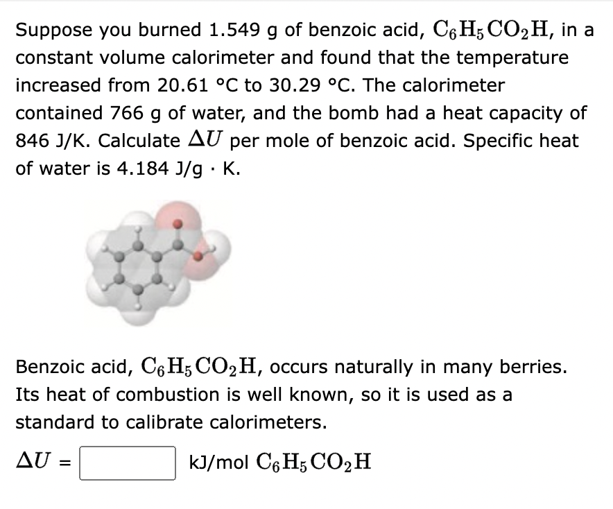 Suppose you burned 1.549 g of benzoic acid, C6H5 CO₂H, in a
constant volume calorimeter and found that the temperature
increased from 20.61 °C to 30.29 °C. The calorimeter
contained 766 g of water, and the bomb had a heat capacity of
846 J/K. Calculate AU per mole of benzoic acid. Specific heat
of water is 4.184 J/g. K.
Benzoic acid, C6H5 CO2 H, occurs naturally in many berries.
Its heat of combustion is well known, so it is used as a
standard to calibrate calorimeters.
AU =
kJ/mol C6H5 CO₂ H