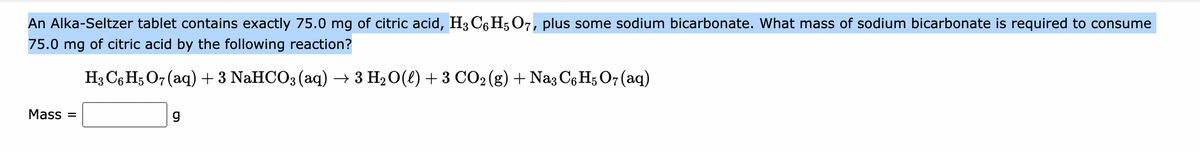 An Alka-Seltzer tablet contains exactly 75.0 mg of citric acid, H3 C6H5O7, plus some sodium bicarbonate. What mass of sodium bicarbonate is required to consume
75.0 mg of citric acid by the following reaction?
H3 C6H5O7 (aq) + 3 NaHCO3(aq) → 3 H₂O(l) + 3 CO₂ (g) + Na3 C6H5O7 (aq)
Mass=
g
