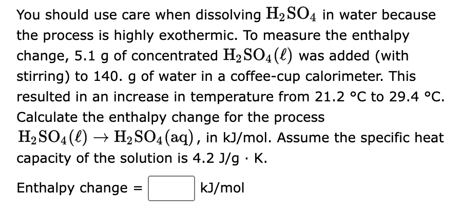 You should use care when dissolving H₂SO4 in water because
the process is highly exothermic. To measure the enthalpy
change, 5.1 g of concentrated H₂SO4(l) was added (with
stirring) to 140. g of water in a coffee-cup calorimeter. This
resulted in an increase in temperature from 21.2 °C to 29.4 °C.
Calculate the enthalpy change for the process
H₂SO4 (l) → H₂SO4 (aq), in kJ/mol. Assume the specific heat
capacity of the solution is 4.2 J/g. K.
Enthalpy change
kJ/mol
