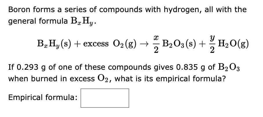 Boron forms a series of compounds with hydrogen, all with the
general formula By Hy.
Y
B₂H₁ (s) + excess O₂(g) → – B₂O3(s) + H₂O(g)
- =
If 0.293 g of one of these compounds gives 0.835 g of B203
when burned in excess O2, what is its empirical formula?
Empirical formula: