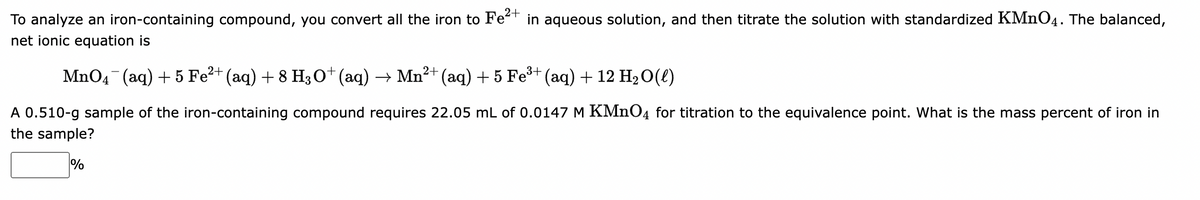 To analyze an iron-containing compound, you convert all the iron to Fe²+ in aqueous solution, and then titrate the solution with standardized KMnO4. The balanced,
net ionic equation is
MnO4¯¯ (aq) + 5 Fe²+ (aq) + 8 H3O+ (aq) → Mn²+ (aq) + 5 Fe³+ (aq) + 12 H₂O(l)
A 0.510-g sample of the iron-containing compound requires 22.05 mL of 0.0147 M KMnO4 for titration to the equivalence point. What is the mass percent of iron in
the sample?
%