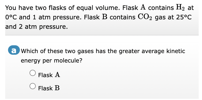 You have two flasks of equal volume. Flask A contains H₂ at
0°C and 1 atm pressure. Flask B contains CO2 gas at 25°C
and 2 atm pressure.
a Which of these two gases has the greater average kinetic
energy per molecule?
Flask A
Flask B
O
