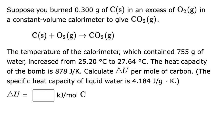 Suppose you burned 0.300 g of C(s) in an excess of O₂ (g) in
a constant-volume calorimeter to give CO₂ (g).
C(s) + O₂(g) → CO₂ (g)
The temperature of the calorimeter, which contained 755 g of
water, increased from 25.20 °C to 27.64 °C. The heat capacity
of the bomb is 878 J/K. Calculate AU per mole of carbon. (The
specific heat capacity of liquid water is 4.184 J/g. K.)
kJ/mol C
AU =
ΔU