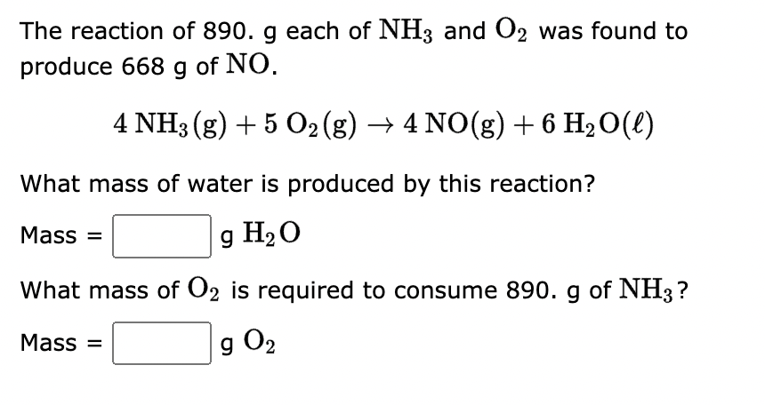 The reaction of 890. g each of NH3 and O2 was found to
produce 668 g of NO.
4 NH3(g) + 5 O2 (g) → 4 NO(g) + 6 H₂O(l)
What mass of water is produced by this reaction?
Mass=
g H₂O
What mass of O2 is required to consume 890. g of NH3?
g 0₂
Mass=