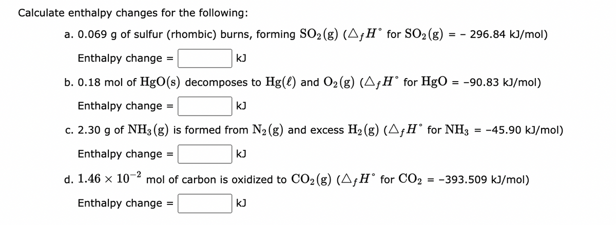 Calculate enthalpy changes for the following:
a. 0.069 g of sulfur (rhombic) burns, forming SO₂ (g) (▲ƒ H° for SO₂ (g)
2
=
Enthalpy change =
kJ
b. 0.18 mol of HgO(s) decomposes to Hg(l) and O₂(g) (^ƒH° for HgO = −90.83 kJ/mol)
Enthalpy change
c. 2.30 g of NH3(g) is formed from N₂ (g) and excess H₂(g) (AƒH° for NH3 = -45.90 kJ/mol)
Enthalpy change
KJ
=
=
kJ
296.84 kJ/mol)
-2
d. 1.46 x 10 mol of carbon is oxidized to CO₂(g) (AƒH° for CO2 = −393.509 kJ/mol)
Enthalpy change =
KJ